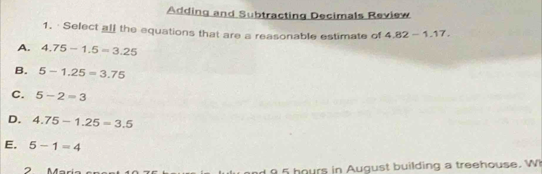 Adding and Subtracting Decimals Review
1. · Select all the equations that are a reasonable estimate of 4.82-1.17.
A. 4.75-1.5=3.25
B. 5-1.25=3.75
C. 5-2=3
D. 4.75-1.25=3.5
E. 5-1=4
2 Mär
9 hours in August building a treehouse. W