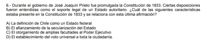 6.- Durante el gobierno de José Joaquin Prieto fue promulgada la Constitución de 1833. Ciertas disposiciones
fueron entendidas como el soporte legal de un Estado autoritario. ¿Cuál de las siguientes características
estaba presente en la Constitución de 1833 y se relaciona con esta última afirmación?
A) La definición de Chile como un Estado federal
B) El afianzamiento de la secularización del Estado
C) El otorgamiento de amplias facultades al Poder Ejecutivo
D) El establecimiento del voto universal a toda la ciudadanía.