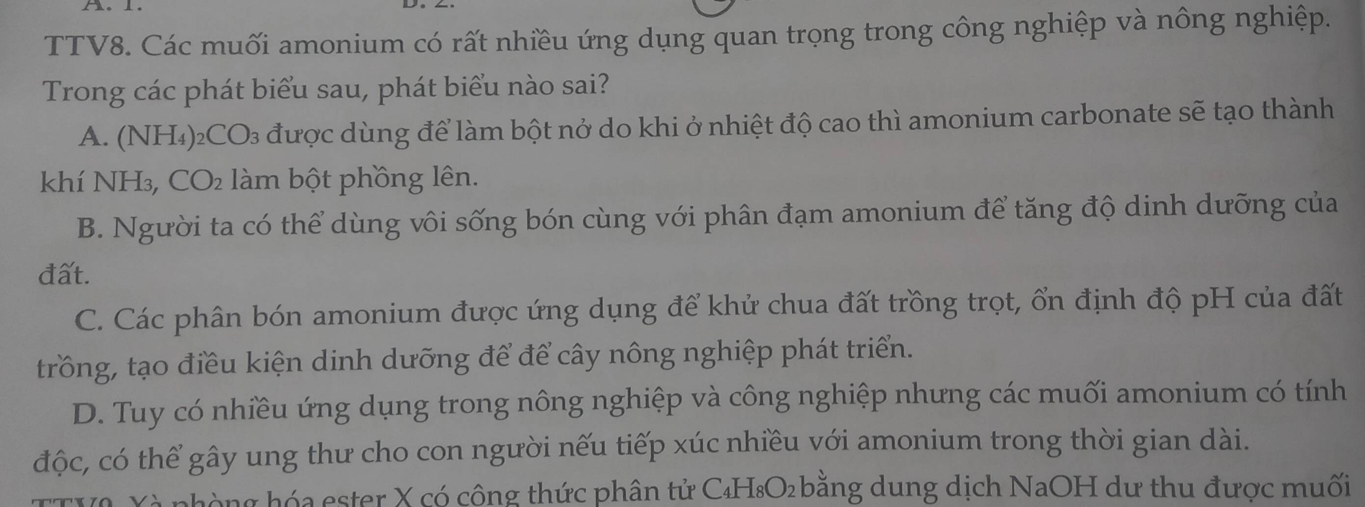 TTV8. Các muối amonium có rất nhiều ứng dụng quan trọng trong công nghiệp và nông nghiệp.
Trong các phát biểu sau, phát biểu nào sai?
A. (NH₄) ₂CO₃ được dùng để làm bột nở do khi ở nhiệt độ cao thì amonium carbonate sẽ tạo thành
khí NH₃, CO₂ làm bột phồng lên.
B. Người ta có thể dùng vôi sống bón cùng với phân đạm amonium để tăng độ dinh dưỡng của
đất.
C. Các phân bón amonium được ứng dụng để khử chua đất trồng trọt, ổn định độ pH của đất
trồng, tạo điều kiện dinh dưỡng để để cây nông nghiệp phát triển.
D. Tuy có nhiều ứng dụng trong nông nghiệp và công nghiệp nhưng các muối amonium có tính
độc, có thể gây ung thư cho con người nếu tiếp xúc nhiều với amonium trong thời gian dài.
TTV2 Xà phòng hóa ester X có công thức phân tử C₄H₈O₂bằng dung dịch NaOH dư thu được muối