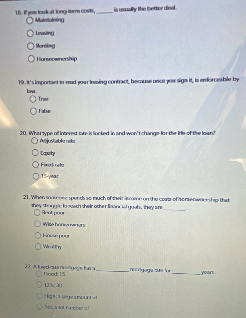 If you look at long-term costs,_ is usually the better deal .
Maintaining
Leasing
Renting
Homeownership
19. It's important to read your leasing contract, because once you sign it, is enforceable by
law.
True
False
20. What type of interest rate is locked in and won't change for the life of the loan?
Adjustable rate
Equity
Fixed-rate
15-year
21. When someone spends so much of their income on the costs of homeownership that
they struggle to reach their other financial goals, they are _.
Rent poor
Wise homeowners
House poor
Wealthy
22. A fixed-rate mortgage has a_ mortgage rate for
Good; 15 _ years.
12% 30
High; a large amount of
Set; a set number of