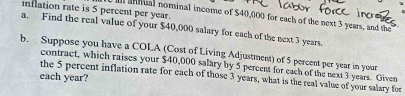 inflation rate is 5 percent per year. 
al anhual nominal income of $40,000 for each of the next 3 years, and the 
a. Find the real value of your $40,000 salary for each of the next 3 years. 
b. Suppose you have a COLA (Cost of Living Adjustment) of 5 percent per year in your 
contract, which raises your $40,000 salary by 5 percent for each of the next 3 years. Given 
each year? 
the 5 percent inflation rate for each of those 3 years, what is the real value of your salary for