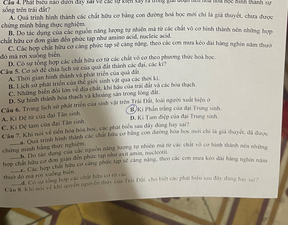 Phát biểu nào dưới đây sai về các sự kiện xây rà trong giải đoạn tiên hoa hoa học hình thành sự
sống trên trái đất?
A. Quá trình hình thành các chất hữu cơ bằng con đường hoá học mới chỉ là giả thuyết, chưa được
chứng minh bằng thực nghiệm.
B. Do tác dụng của các nguồn năng lượng tự nhiên mà từ các chất vô cơ hình thành nên những hợp
chất hữu cơ đơn giản đến phức tạp như amino acid, nucleic acid.
C. Các hợp chất hữu cơ càng phức tạp sẽ càng nặng, theo các cơn mưa kéo dài hàng nghìn năm thườ
đó mà rơi xuống biển.
D. Có sự tổng hợp các chất hữu cơ từ các chất vô cơ theo phương thức hoá học.
Câu 5. Cơ sở để chia lịch sử của quả đất thành các đại, các ki?
A. Thời gian hình thành và phát triển của quả đất.
B. Lịch sử phát triển của thế giới sinh vật qua các thời kì.
C. Những biến đổi lớn về địa chất, khí hậu của trái đất và các hóa thạch.
D. Sự hình thành hóa thạch và khoáng sản trong lòng đất.
Câu 6. Trong lịch sử phát triển của sinh vật trên Trái Đất, loài người xuất hiện ở
B. Ki Phần trắng của đại Trung sinh.
A. Kỉ Đệ tứ của đại Tân sinh.
D. Kỉ Tam điệp của đại Trung sinh.
C. Kỉ Đệ tam của đại Tân sinh.
Câu 7. Khi nói về tiến hóa hóa học, các phát biểu sau đây dúng hay sai?
La. Quá trình hình thành các chất hữu cơ bằng con dường hóa học mới chỉ là giả thuyết, đã được
chứng minh bằng thực nghiệm.
b. Do tác dụng của các nguồn năng lượng tự nhiên mà từ các chất vô cơ hình thành nên những
hợp chất hữu cơ đơn giản đến phức tạp như axit amin, nucleotit.
ác. Các hợp chất hữu cơ cảng phức tạp sẽ càng nặng, theo các cơn mưa kéo dài hàng nghin năm
thuở đó mà rơi xuống biển.
d. Có sự tổng hợp các chất hữu cơ từ các
Câu 8. Khi nói về khí quyền nguyên thủy của Trái Đất, cho biết các phát biểu sau đây đúng hay sai?