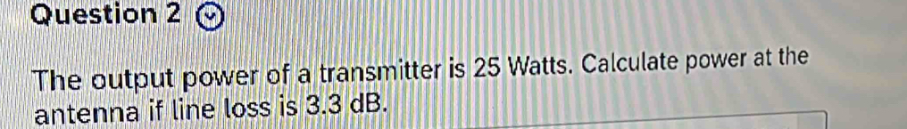The output power of a transmitter is 25 Watts. Calculate power at the 
antenna if line loss is 3.3 dB.