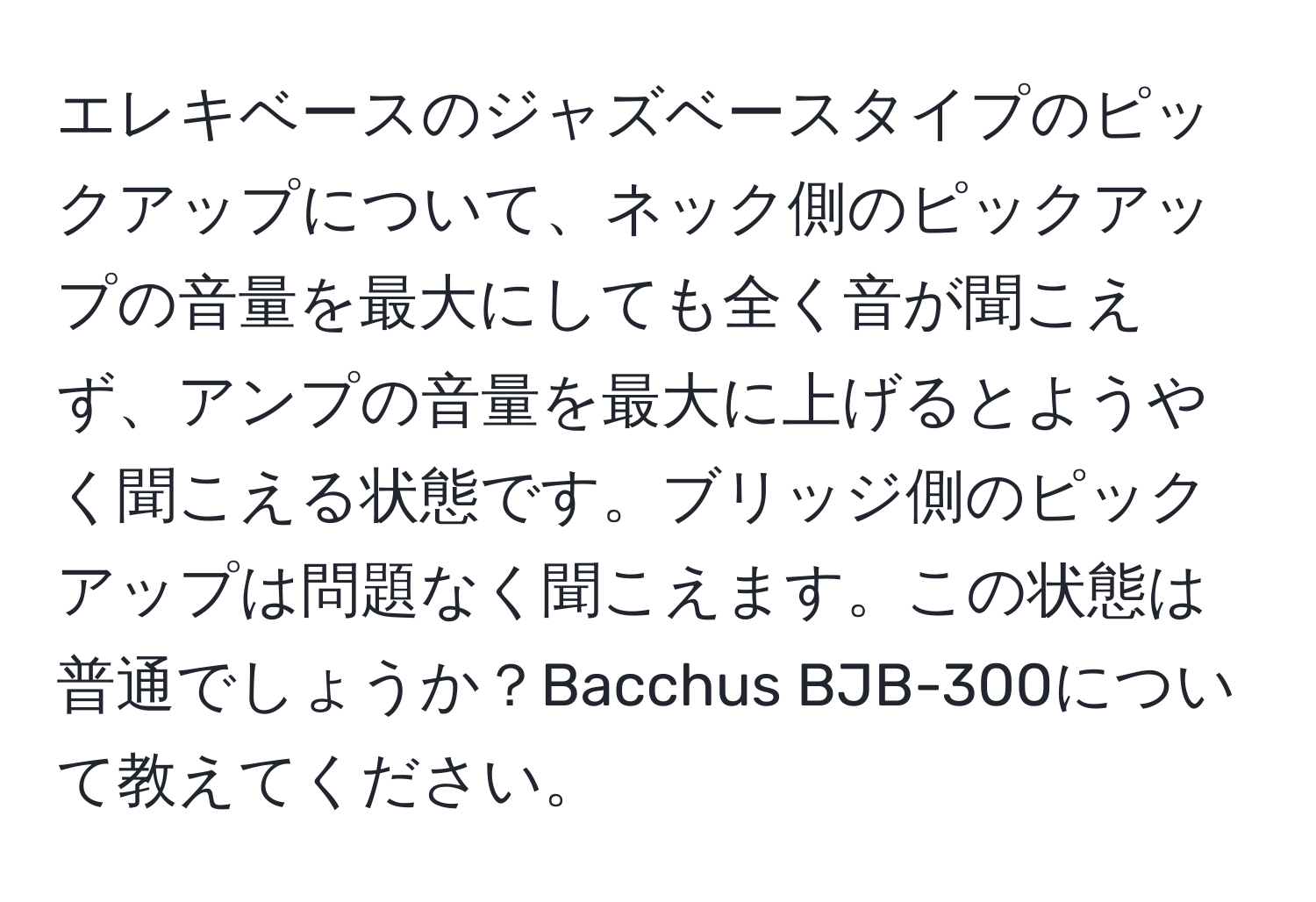 エレキベースのジャズベースタイプのピックアップについて、ネック側のピックアップの音量を最大にしても全く音が聞こえず、アンプの音量を最大に上げるとようやく聞こえる状態です。ブリッジ側のピックアップは問題なく聞こえます。この状態は普通でしょうか？Bacchus BJB-300について教えてください。