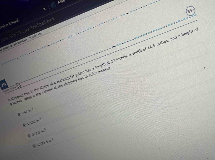 Man
nline School
TX-EE72-020 
* (TSÖS ID: 3943889831) :ore/V257/Pages/TestShell.asp:
hipping box in the shape of a rectangular prism has a length of 27 inches, a width of 14.5 inches, and a height
29
inches. What is the volume of the shipping box in cubic inches
Parslle, Erides
747in.^3
1,530in.^3
373.5in.^3
⑥ 3,523.5in.^3