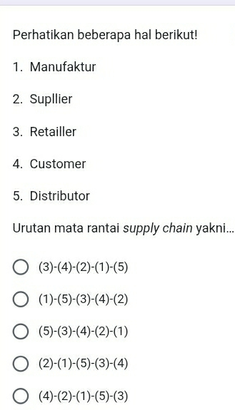 Perhatikan beberapa hal berikut!
1. Manufaktur
2. Supllier
3. Retailler
4. Customer
5. Distributor
Urutan mata rantai supply chain yakni...
(3)-(4)-(2)-(1)-(5)
(1)-(5)-(3)-(4)-(2)
(5)-(3)-(4)-(2)-(1)
(2)-(1)-(5)-(3)-(4)
(4)-(2)-(1)-(5)-(3)