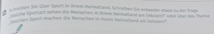 Schreiben Sie über Sport in Ihrem Heimatland. Schreiben Sie entweder etwas zu der Frage 
iche Sportart sehen die Menschen in Ihrem Heimatland am liebsten?'' oder über das Thema 
weichen Sport machen die Menschen in Ihrem Heimatland am liebsten?'