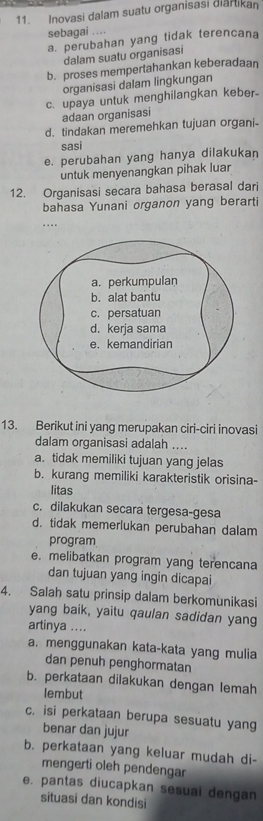 Inovasi dalam suatu organisasi diartikan
sebagai ..
a. perubahan yang tidak terencana
dalam suatu organisasi
b. proses mempertahankan keberadaan
organisasi dalam lingkungan
c. upaya untuk menghilangkan keber-
adaan organisasi
d. tindakan meremehkan tujuan organi-
sasi
e. perubahan yang hanya dilakukan
untuk menyenangkan pihak luar
12. Organisasi secara bahasa berasal dari
bahasa Yunani organon yang berarti
…
13. Berikut ini yang merupakan ciri-ciri inovasi
dalam organisasi adalah ....
a. tidak memiliki tujuan yang jelas
b. kurang memiliki karakteristik orisina-
litas
c. dilakukan secara tergesa-gesa
d. tidak memerlukan perubahan dalam
program
e. melibatkan program yang terencana
dan tujuan yang ingin dicapai
4. Salah satu prinsip dalam berkomunikasi
yang baik, yaitu qaulan sadidan yang
artinya ....
a. menggunakan kata-kata yang mulia
dan penuh penghormatan
b. perkataan dilakukan dengan lemah
lembut
c. isi perkataan berupa sesuatu yang
benar dan jujur
b. perkataan yang keluar mudah di-
mengerti oleh pendengar
e. pantas diucapkan sesuai dengan
situasi dan kondisi