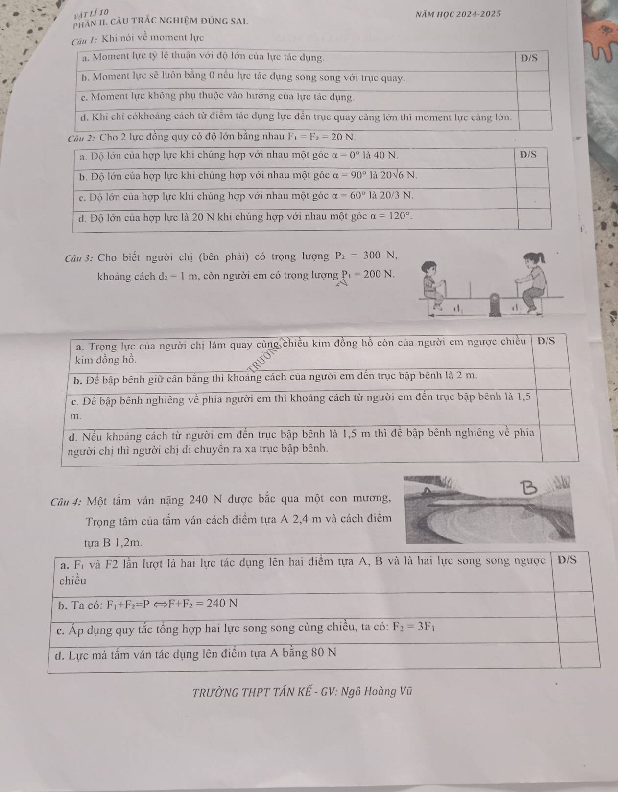 vật lí 10 Năm HọC 2024-2025
PHAN II. CÂU TRAC NGHIỆM ĐÚNG SAI.
Câu 1: Khi nói về moment lực
lực đồng quy có độ lớn bằng nhau F_1=F_2=20N.
*  Câu 3: Cho biết người chị (bên phải) có trọng lượng P_2=300N,
khoảng cách d_2=1m , còn người em có trọng lượng P_1=200N.
Câu 4: Một tấm ván nặng 240 N được bắc qua một con mương
Trọng tâm của tấm ván cách điểm tựa A 2,4 m và cách điể
tựa B 1,2m.
TRƯỜNG THPT TÁN KẾ - GV: Ngô Hoàng Vũ