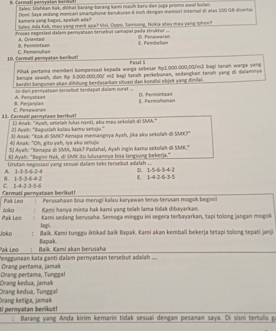 Cermati pernyatan berikut!
Sales: Silahkan Kak, dilihat barang-barang kami masih baru dan juga promo awal bulan.
Doni: Saya sedang mencari smartphone berukuran 6 inch dengan memori internal di atas 100 GB disertai
kamera yang bagus, apakah ada?
Sales: Ada Kak, mau yang merk apa? Vivi, Oppo, Samsung, Nokia atau mau yang Iphon?
Proses negosiasi dalam pernyataan tersebut samapai pada struktur ...
A. Orientasi D. Penawaran
B. Permintaan E. Pembelian
C. Pemenuhan
10. Cermati pernyatan berikut!
Pasal 1
Pihak pertama memberi kompensasi kepada warga sebesar Rp2.000.000,00/m2 bagi tanah warga yang
berupa sawah, dan Rp 3.000.000,00/ m2 bagi tanah perkebunan, sedangkan tanah yang di dalamnya
berdiri bangunan akan dihitung berdasarkan situasi dan kondisi objek yang dinilai.
Isi dari pernyataan tersebut terdapat dalam surat ...
A. Penyataan D. Permintaan
B. Perjanjian E. Permohonan
C. Penawaran
11. Cermati pernytaan berikut!
1) Anak: “Ayah, setelah lulus nanti, aku mau sekolah di SMA.”
2) Ayah: “Baguslah kalau kamu setuju.”
3) Anak: “Kok di SMK? Kenapa memangnya Ayah, jika aku sekolah di SMK?”
4) Anak: “Oh, gitu yah, iya aku setuju
5) Ayah: “Kenapa di SMA, Nak? Padahal, Ayah ingin kamu sekolah di SMK.”
6) Ayah: “Begini Nak, di SMK itu lulusannya bisa langsung bekerja.”
Urutan negosiasi yang sesuai dalam teks tersebut adalah ...
A. 1-3-5-6-2-4 D. 1-5-6-3-4-2
B. 1-5-3-6-4-2 E. 1-4-2-6-3-5
C. 1-4-2-3-5-6
Cermati pernyataan berikut!
Pak Leo : Perusahaan bisa merugi kalau karyawan terus-terusan mogok begini!
Joko ： Kami hanya minta hak kami yang telah lama tidak dibayarkan.
Pak Leo : Kami sedang berusaha. Semoga minggu ini segera terbayarkan, tapi tolong jangan mogok
lagi.
Joko . Baik. Kami tunggu iktikad baik Bapak. Kami akan kembali bekerja tetapi tolong tepati janji
Bapak.
Pak Leo : Baik. Kami akan berusaha
Penggunaan kata ganti dalam pernyataan tersebut adalah ....
Orang pertama, jamak
Orang pertama, Tunggal
Orang kedua, jamak
Orang kedua, Tunggal
Drang ketiga, jamak
ti pernyatan berikut!
: Barang yang Anda kirim kemarin tidak sesuai dengan pesanan saya. Di sisni tertulis ga
