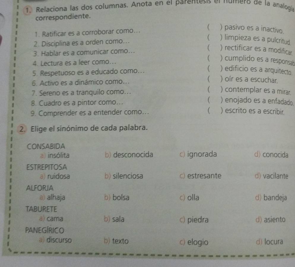 Relaciona las dos columnas. Anota en el parentesis el numero de la analogía
correspondiente.
1. Ratificar es a corroborar como...
 ) pasivo es a inactivo.
2. Disciplina es a orden como..
( ) limpieza es a pulcritud.
3. Hablar es a comunicar como...
 ) rectificar es a modificar.
4. Lectura es a leer como...
 ) cumplido es a responsab
5. Respetuoso es a educado como….. ( ) edificio es a arquitecto.
6. Activo es a dinámico como.
( ) oír es a escuchar.
7. Sereno es a tranquilo como...
 ) contemplar es a mirar.
8. Cuadro es a pintor como...
 ) enojado es a enfadado.
9. Comprender es a entender como...
( ) escrito es a escribir.
2. Elige el sinónimo de cada palabra.
CONSABIDA
a) insólita b) desconocida c) ignorada d) conocida
ESTREPITOSA
a) ruidosa b) silenciosa c) estresante d) vacilante
ALFORJA
a) alhaja b) bolsa c) olla d) bandeja
TABURETE
a) cama b) sala c) piedra d) asiento
PANEGÍRICO
a) discurso b) texto c) elogio d) locura