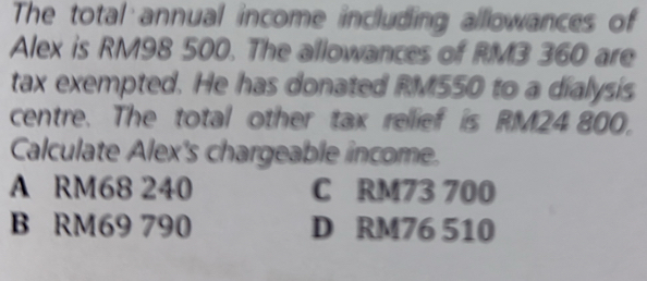 The total annual income including allowances of
Alex is RM98 500. The allowances of RM3 360 are
tax exempted. He has donated RM550 to a dialysis
centre. The total other tax rellief is RM24 800.
Calculate Alex's chargeable income.
A RM68 240 C RM73 700
B RM69 790 D RM76 510