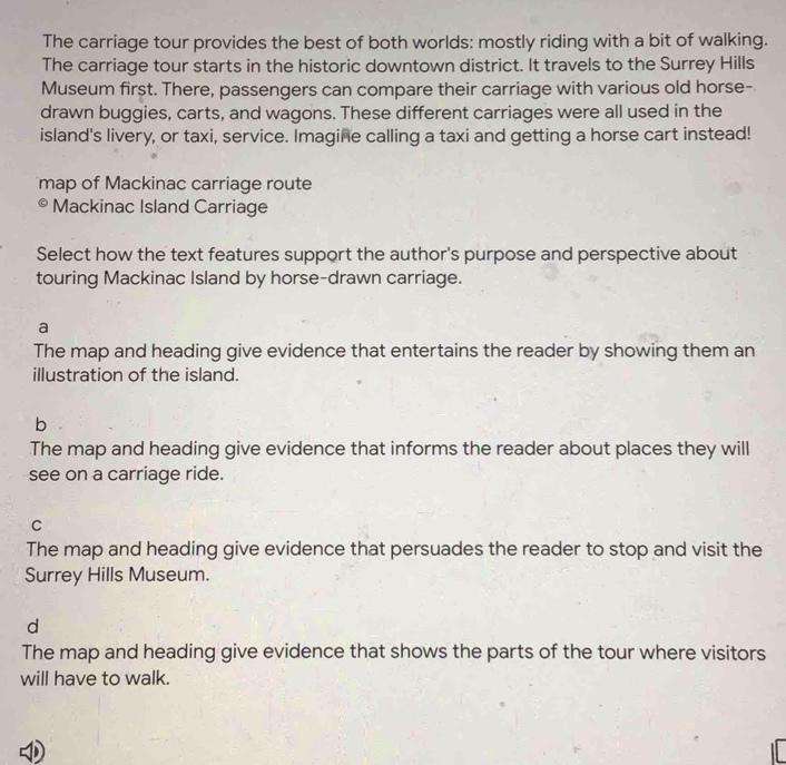 The carriage tour provides the best of both worlds: mostly riding with a bit of walking.
The carriage tour starts in the historic downtown district. It travels to the Surrey Hills
Museum first. There, passengers can compare their carriage with various old horse-
drawn buggies, carts, and wagons. These different carriages were all used in the
island's livery, or taxi, service. Imagine calling a taxi and getting a horse cart instead!
map of Mackinac carriage route
Mackinac Island Carriage
Select how the text features support the author's purpose and perspective about
touring Mackinac Island by horse-drawn carriage.
a
The map and heading give evidence that entertains the reader by showing them an
illustration of the island.
b
The map and heading give evidence that informs the reader about places they will
see on a carriage ride.
C
The map and heading give evidence that persuades the reader to stop and visit the
Surrey Hills Museum.
d
The map and heading give evidence that shows the parts of the tour where visitors
will have to walk.