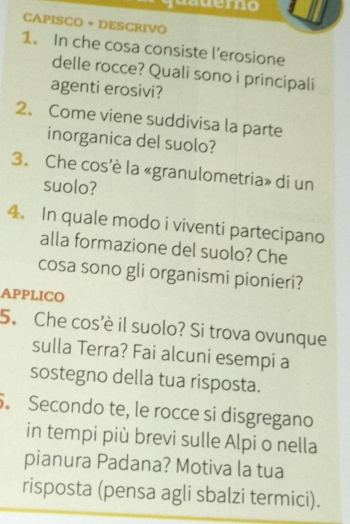 CAPISCO • DESCRIVO 
1. In che cosa consiste l’erosione 
delle rocce? Quali sono i principali 
agenti erosivi? 
2. Come viene suddivisa la parte 
inorganica del suolo? 
3. Che cos'è la «granulometria» di un 
suolo? 
4. In quale modo i viventi partecipano 
alla formazione del suolo? Che 
cosa sono gli organismi pionieri? 
APPLICO 
5. Che cos'è il suolo? Si trova ovunque 
sulla Terra? Fai alcuni esempi a 
sostegno della tua risposta. 
. Secondo te, le rocce si disgregano 
in tempi più brevi sulle Alpi o nella 
pianura Padana? Motiva la tua 
risposta (pensa agli sbalzi termici).