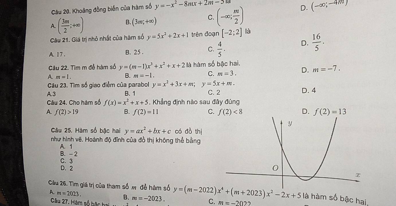 Khoảng đồng biến của hàm số y=-x^2-8mx+2m-51a
A. ( 3m/2 ;+∈fty )
B. (3m;+∈fty )
C. (-∈fty ; m/2 )
D. (-∈fty ;-4m)
Câu 21. Giá trị nhỏ nhất của hàm số y=5x^2+2x+1 trên đoạn [-2;2] là
D.  16/5 . 
A. 17.
B. 25.
C.  4/5 ·
Câu 22. Tìm m đề hàm số y=(m-1)x^3+x^2+x+2 là hàm số bậc hai.
C.
A. m=1. B. m=-1. m=3.
D. m=-7. 
Câu 23. Tìm số giao điểm của parabol y=x^2+3x+m; y=5x+m. 
A. 3 B. 1 C. 2 D. 4
Câu 24. Cho hàm số f(x)=x^2+x+5. Khẳng định nào sau đây đúng
A. f(2)>19 B. f(2)=11 C. f(2)<8</tex> D. f(2)=13
Câu 25. Hàm số bậc hai y=ax^2+bx+c có đồ thị
như hình vẽ. Hoành độ đỉnh của đồ thị không thể bằng
A. 1
B. - 2
C. 3
D. 2
Câu 26. Tìm giá trị của tham số mô để hàm số y=(m-2022)x^4+(m+2023)x^2-2x+5 là hàm số bậc hai,
A. m=2023.
B. m=-2023. 
Câu 27. Hàm số bậc hai
C. m=-202