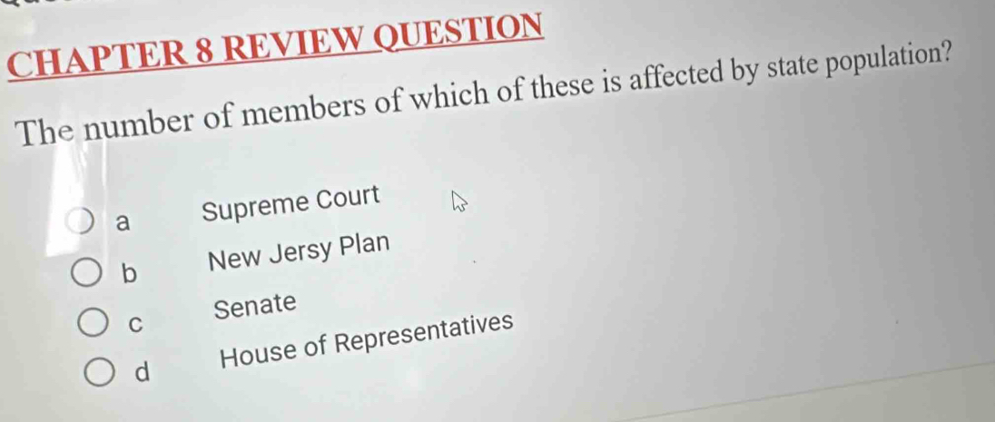 CHAPTER 8 REVIEW QUESTION
The number of members of which of these is affected by state population?
a Supreme Court
b New Jersy Plan
C Senate
d House of Representatives