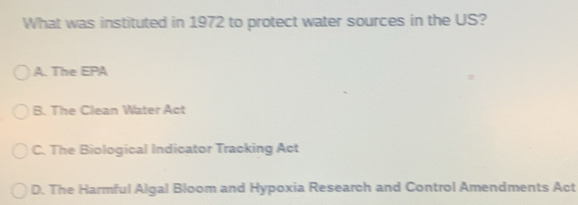 What was instituted in 1972 to protect water sources in the US?
A. The EPA
B. The Clean Water Act
C. The Biological Indicator Tracking Act
D. The Harmful Algal Bloom and Hypoxia Research and Control Amendments Act