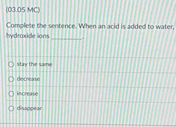 (03.05 MC)
Complete the sentence. When an acid is added to water,
hydroxide ions _.
stay the same
decrease
increase
disappear