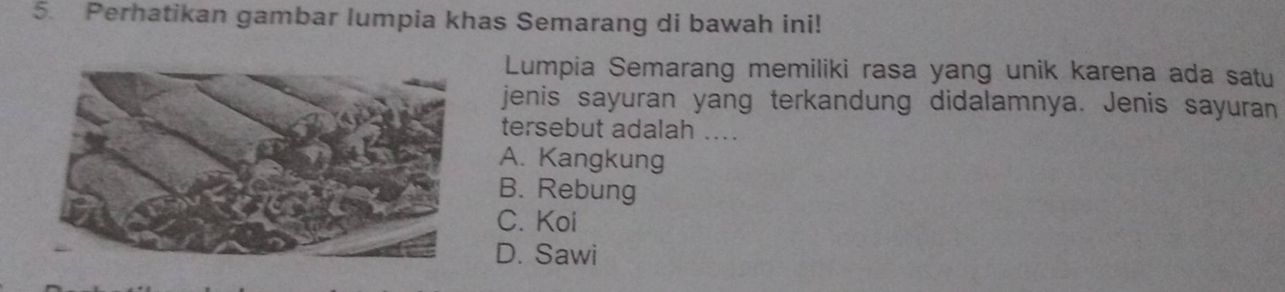 Perhatikan gambar lumpia khas Semarang di bawah ini!
Lumpia Semarang memiliki rasa yang unik karena ada satu
jenis sayuran yang terkandung didalamnya. Jenis sayuran
tersebut adalah ....
A. Kangkung
B. Rebung
C. Koi
D. Sawi