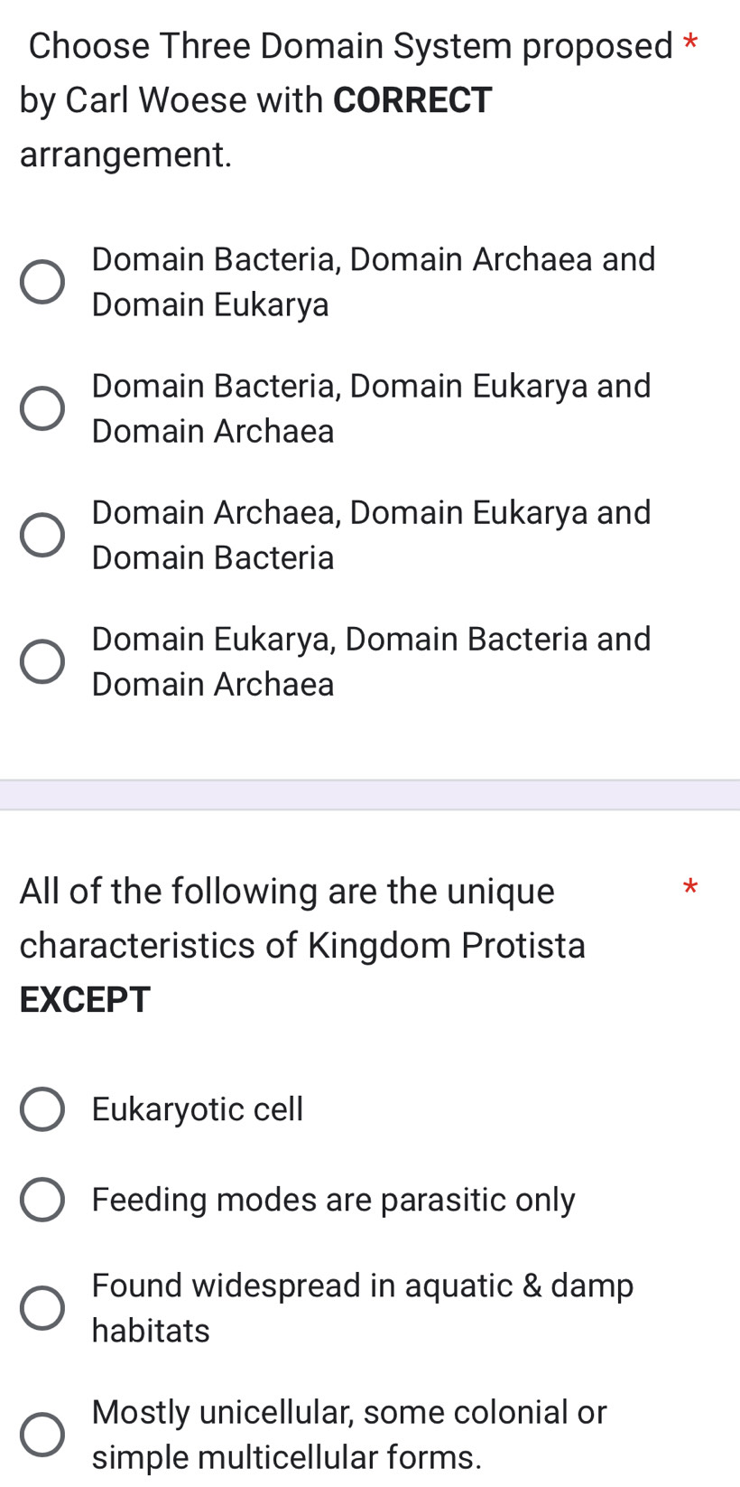 Choose Three Domain System proposed *
by Carl Woese with CORRECT
arrangement.
Domain Bacteria, Domain Archaea and
Domain Eukarya
Domain Bacteria, Domain Eukarya and
Domain Archaea
Domain Archaea, Domain Eukarya and
Domain Bacteria
Domain Eukarya, Domain Bacteria and
Domain Archaea
All of the following are the unique
*
characteristics of Kingdom Protista
EXCEPT
Eukaryotic cell
Feeding modes are parasitic only
Found widespread in aquatic & damp
habitats
Mostly unicellular, some colonial or
simple multicellular forms.