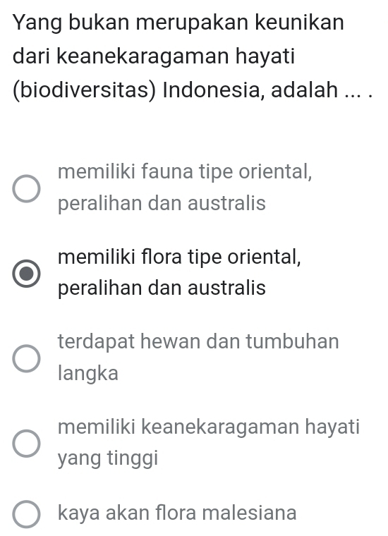 Yang bukan merupakan keunikan
dari keanekaragaman hayati
(biodiversitas) Indonesia, adalah ... .
memiliki fauna tipe oriental,
peralihan dan australis
memiliki flora tipe oriental,
peralihan dan australis
terdapat hewan dan tumbuhan
langka
memiliki keanekaragaman hayati
yang tinggi
kaya akan flora malesiana