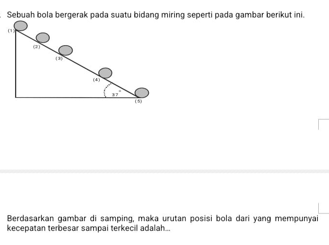 Sebuah bola bergerak pada suatu bidang miring seperti pada gambar berikut ini.
Berdasarkan gambar di samping, maka urutan posisi bola dari yang mempunyai
kecepatan terbesar sampai terkecil adalah...