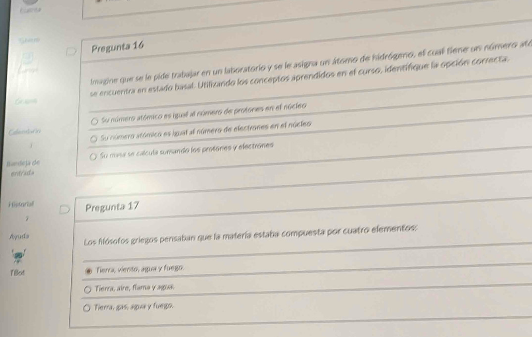 bulrta

Pregunta 16
Imagine que se le pide trabajar en un laboratorio y se le asigna un átomo de hidrógeno, el cual fiene un número ate
G non se encuentra en estado basal. Utilizando los conceptos aprendidos en el curso, identifique la opción correcta.
Ctecne O Su número atómico es igual al número de protones en el núcleo
Su número atómico es igual al número de electrones en el núcleo
Bandeja de Su masa se calcula sumando los protores y electrones
entrada
Historial Pregunta 17
2
Aquda
Los hlósofos griegos pensaban que la matería estaba compuesta por cuatro elementos:
1Bot Tierra, viento, agua y fuego.
Tierra, aire, flama y agua
Tierra, gas, água y fuego.