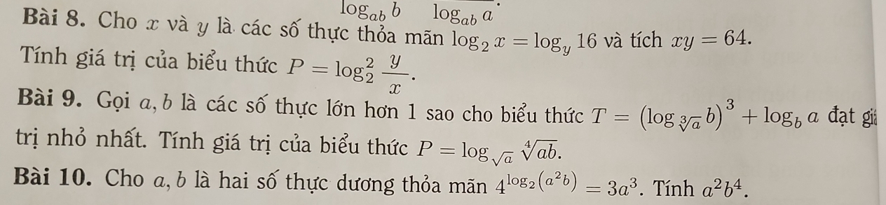 log _abb log _aba
Bài 8. Cho x và y là các số thực thỏa mãn log _2x=log _y16 và tích xy=64. 
Tính giá trị của biểu thức P=log _2^(2frac y)x. 
Bài 9. Gọi a, b là các số thực lớn hơn 1 sao cho biểu thức T=(log _sqrt[3](a)b)^3+log _ba đạt gii 
trị nhỏ nhất. Tính giá trị của biểu thức P=log _sqrt(a)sqrt[4](ab). 
Bài 10. Cho a, b là hai số thực dương thỏa mãn 4^(log _2)(a^2b)=3a^3. Tính a^2b^4.