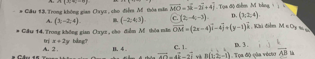 A(3;4;-6). 
* Câu 13. Trong không gian Oxyz , cho điểm Mỹthỏa mãn vector MO=3vector k-2vector i+4vector j. Tọa độ điểm Mỹ bằng
A. (3;-2;4). B. (-2;4;3). C. (2;-4;-3). D. (3;2;4). 
* Câu 14. Trong không gian Oxyz , cho điểm M thỏa mãn vector OM=(2x-4)vector i-4vector j+(y-1)vector k. Khi điểm M c Oy thì giá
trj x+2y bằng? D. 3.
A. 2. B. 4. C. 1.
âu 15
vector AO=4vector k-2vector i và B(1;2;-1). Tọa độ çủa véctơ vector AB là