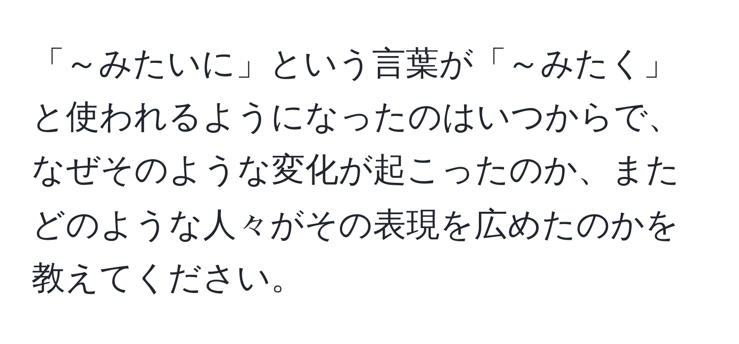 「～みたいに」という言葉が「～みたく」と使われるようになったのはいつからで、なぜそのような変化が起こったのか、またどのような人々がその表現を広めたのかを教えてください。