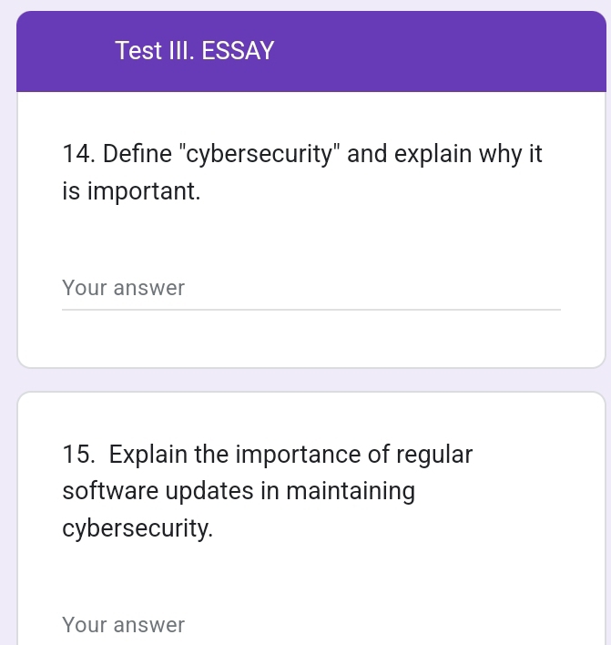 Test III. ESSAY 
14. Define "cybersecurity" and explain why it 
is important. 
Your answer 
15. Explain the importance of regular 
software updates in maintaining 
cybersecurity. 
Your answer