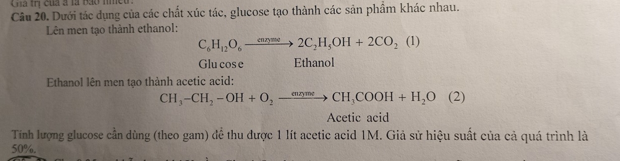 Gia trị của à là bảo nmều 
Câu 20. Dưới tác dụng của các chất xúc tác, glucose tạo thành các sản phẩm khác nhau. 
Lên men tạo thành ethanol:
C_6H_12O_6xrightarrow enzyme2C_2H_5OH+2CO_2(1)
Glu cos e Ethanol 
Ethanol lên men tạo thành acetic acid:
CH_3-CH_2-OH+O_2to CH_3COOH+H_2O(2)
Acetic acid 
Tính lượng glucose cần dùng (theo gam) để thu được 1 lít acetic acid 1M. Giả sử hiệu suất của cả quá trình là
50%.