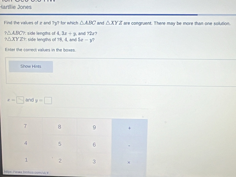 Hartílie Jones 
Find the values of x and ? y? for which △ ABC and △ XYZ are congruent. There may be more than one solution.
?△ ABC? : side lengths of 4,3x+y , and ?2æ?
?△ XYZ? : side lengths of ? 8, 4, and 5x-y 2 
Enter the correct values in the boxes. 
Show Hints
x=□ and y=□