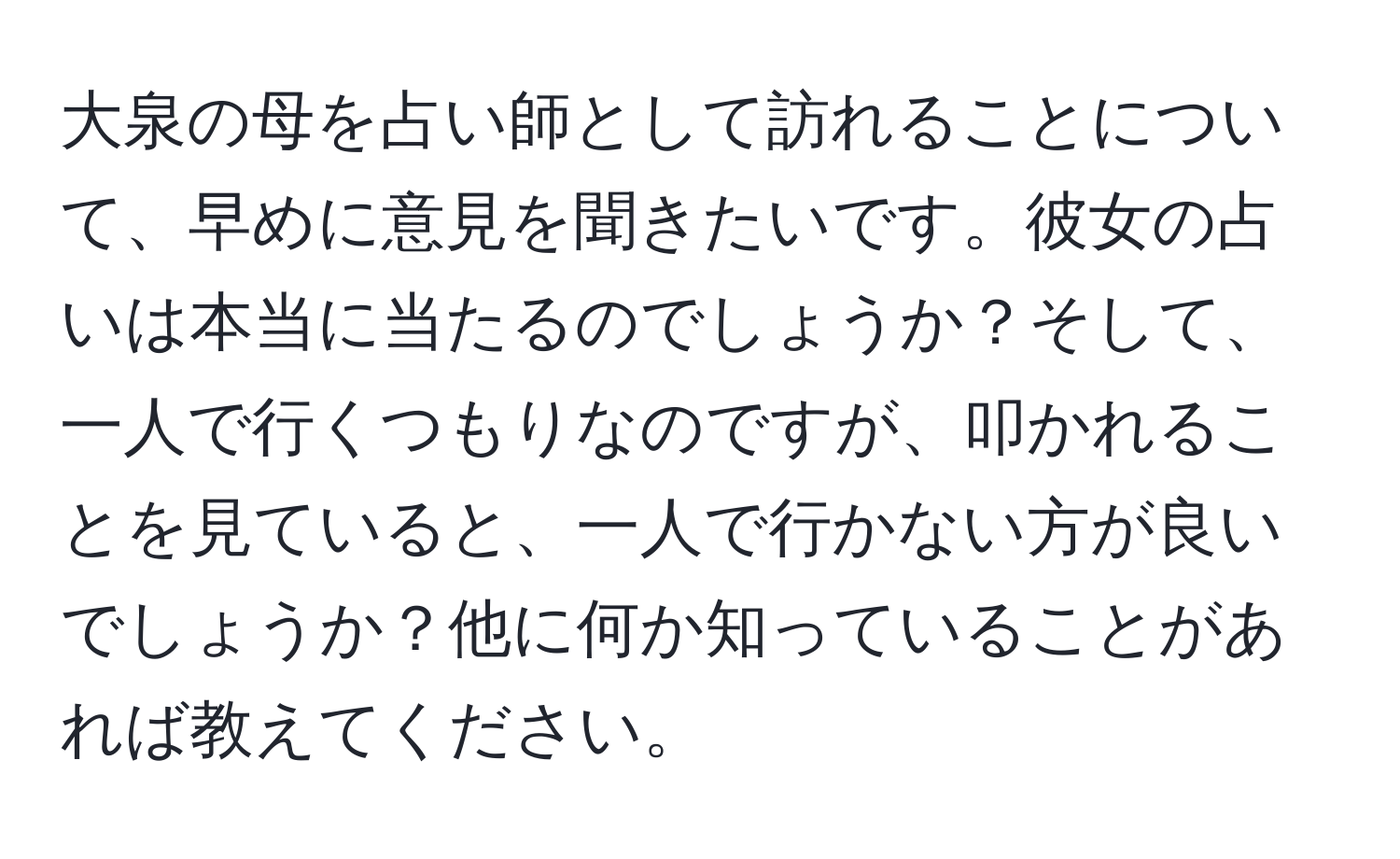 大泉の母を占い師として訪れることについて、早めに意見を聞きたいです。彼女の占いは本当に当たるのでしょうか？そして、一人で行くつもりなのですが、叩かれることを見ていると、一人で行かない方が良いでしょうか？他に何か知っていることがあれば教えてください。