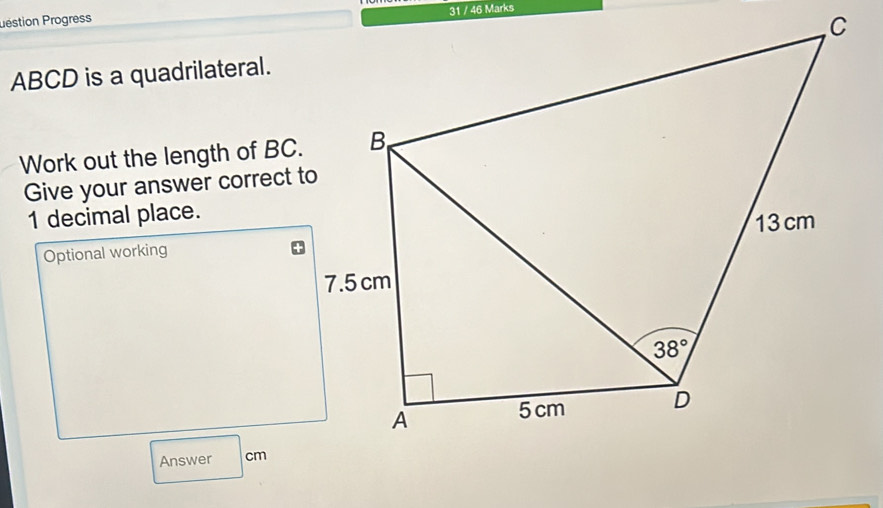 31 / 46 Marks
Déstion Progress
C
ABCD is a quadrilateral.
Work out the length of BC.
Give your answer correct t
1 decimal place.
Optional working
Answer cm