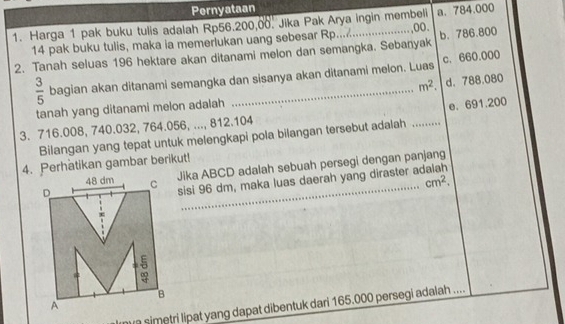 Pernyataan
1. Harga 1 pak buku tulis adalah Rp56.200,00. Jika Pak Arya ingin membeli a. 784.000
14 pak buku tulis, maka ia memerlukan uang sebesar Rp......
2. Tanah seluas 196 hektare akan ditanami melon dan semangka. Sebanyak c. 660.000 b. 786.800
 3/5  bagian akan ditanami semangka dan sisanya akan ditanami melon. Luas
m^2. d. 788.080
tanah yang ditanami melon adalah
e. 691.200
3. 716.008, 740.032, 764.056, ..., 812.104
Bilangan yang tepat untuk melengkapi pola bilangan tersebut adalah_
4. Perhatikan gambar berikut!
Jika ABCD adalah sebuah persegi dengan panjang
cm^2. 
_
sisi 96 dm, maka luas daerah yang diraster a
simetri lipat yang dapat dibentuk dari 165.000 persegi adalah ....