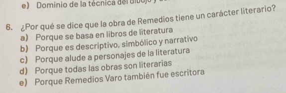 Dominio de la técnica del dibujo y
6. ¿Por qué se dice que la obra de Remedios tiene un carácter literario?
a) Porque se basa en libros de literatura
b) Porque es descriptivo, simbólico y narrativo
c) Porque alude a personajes de la literatura
d) Porque todas las obras son literarias
e) Porque Remedios Varo también fue escritora