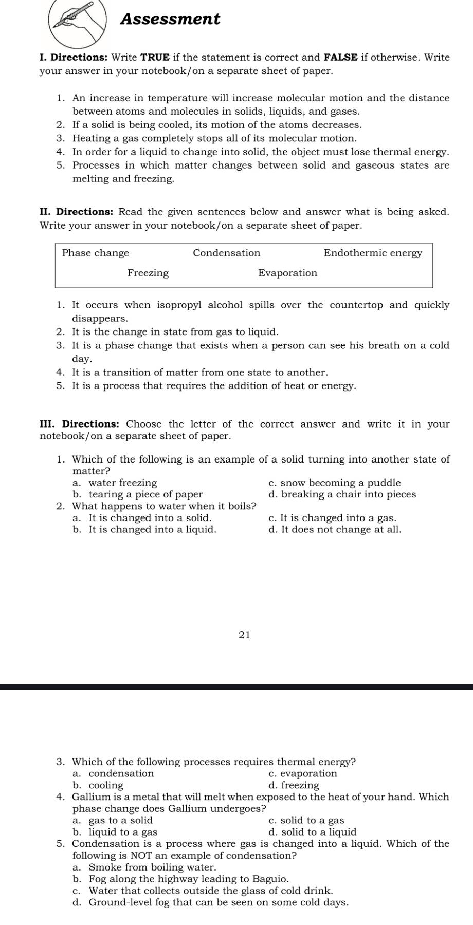 Assessment
I. Directions: Write TRUE if the statement is correct and FALSE if otherwise. Write
your answer in your notebook/on a separate sheet of paper.
1. An increase in temperature will increase molecular motion and the distance
between atoms and molecules in solids, liquids, and gases.
2. If a solid is being cooled, its motion of the atoms decreases.
3. Heating a gas completely stops all of its molecular motion.
4. In order for a liquid to change into solid, the object must lose thermal energy.
5. Processes in which matter changes between solid and gaseous states are
melting and freezing.
II. Directions: Read the given sentences below and answer what is being asked.
Write your answer in your notebook/on a separate sheet of paper.
Phase change Condensation Endothermic energy
Freezing Evaporation
1. It occurs when isopropyl alcohol spills over the countertop and quickly
disappears.
2. It is the change in state from gas to liquid.
3. It is a phase change that exists when a person can see his breath on a cold
day.
4. It is a transition of matter from one state to another.
5. It is a process that requires the addition of heat or energy.
III. Directions: Choose the letter of the correct answer and write it in your
notebook/on a separate sheet of paper.
1. Which of the following is an example of a solid turning into another state of
matter?
a. water freezing c. snow becoming a puddle
b. tearing a piece of paper d. breaking a chair into pieces
2. What happens to water when it boils?
a. It is changed into a solid. c. It is changed into a gas.
b. It is changed into a liquid. d. It does not change at all.
21
3. Which of the following processes requires thermal energy?
a. condensation c. evaporation
b. cooling d. freezing
4. Gallium is a metal that will melt when exposed to the heat of your hand. Which
phase change does Gallium undergoes?
a. gas to a solid c. solid to a gas
b. liquid to a gas d. solid to a liquid
5. Condensation is a process where gas is changed into a liquid. Which of the
following is NOT an example of condensation?
a. Smoke from boiling water.
b. Fog along the highway leading to Baguio.
c. Water that collects outside the glass of cold drink.
d. Ground-level fog that can be seen on some cold days.