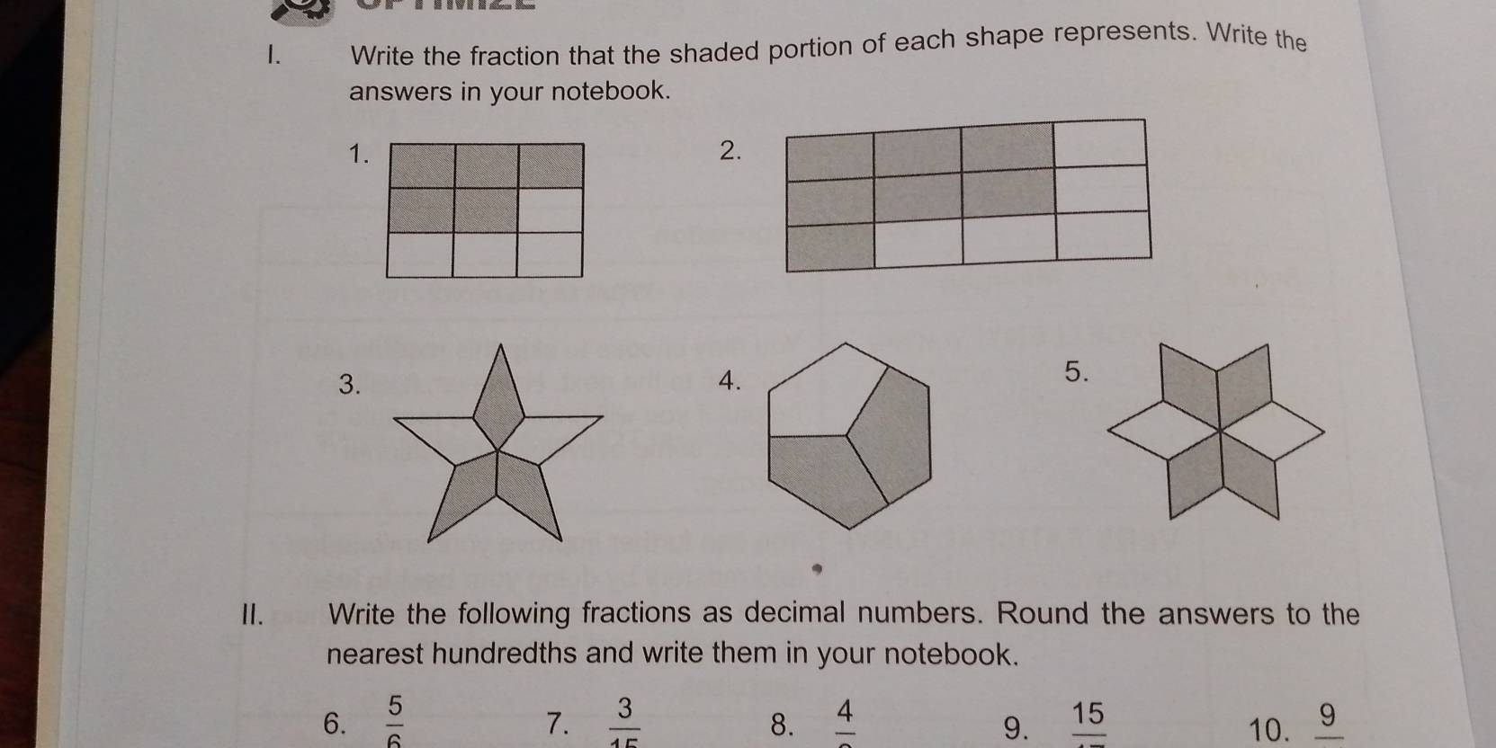 Write the fraction that the shaded portion of each shape represents. Write the 
answers in your notebook. 
1. 
2. 
3. 
4. 
5. 
II. Write the following fractions as decimal numbers. Round the answers to the 
nearest hundredths and write them in your notebook. 
6.  5/6   3/15  8. frac 4 9. frac 15 10. _ 9
7.