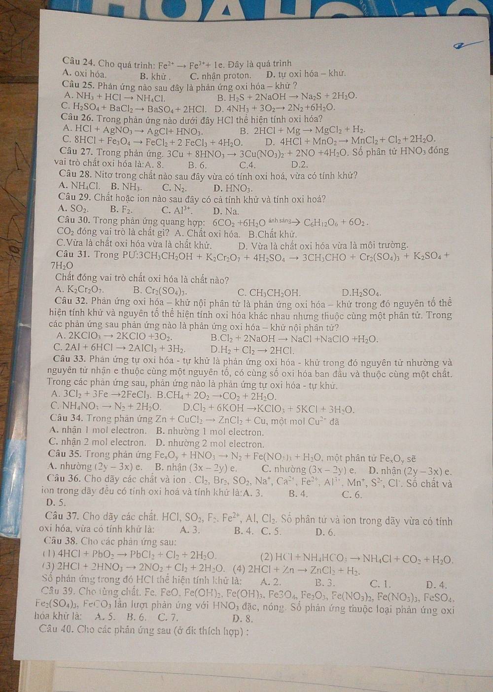 Cho quá trình: Fe^(2+)to Fe^(3+)+1e. Đây là quá trình
A. oxi hóa B. khử . C. nhân proton. D. tự oxi hóa - khử.
Câu 25. Phản ứng nào sau đây là phản ứng oxi hóa - khử ?
A. NH_3+HClto NH_4Cl. B. H_2S+2NaOHto Na_2S+2H_2O.
C. H_2SO_4+BaCl_2to BaSO_4+2HCl. D. 4NH_3+3O_2to 2N_2+6H_2O.
Câu 26. Trong phản ứng nào dưới đây HCl thể hiện tính oxi hóa?
A. HCl+AgNO_3to AgCl+HNO_3. B. 2HCl+Mgto MgCl_2+H_2.
C. 8HCl+Fe_3O_4to FeCl_2+2FeCl_3+4H_2O. D. 4HCl+MnO_2to MnCl_2+Cl_2+2H_2O.
Câu 27. Trong phản ứng. 3Cu+8HNO_3to 3Cu(NO_3)_2+2NO+4H_2O Số phân tử HNO đóng
vai trò chất oxi hóa là:A. 8. B. 6. C.4. D.2.
Câu 28. Nitơ trong chất nào sau đây vừa có tính oxi hoá, vừa có tính khử?
A. NH₄Cl. B. NH₃. C. N_2. D. HNO₃.
Câu 29. Chất hoặc ion nào sau đây có cả tính khử và tính oxi hoá?
A. SO_2. B. F_2 C. Al^(3+) D. Na.
Câu 30. Trong phản ứng quang hợp: 6CO_2+6H_2Oxrightarrow inhsingto C_6H_12O_6+6O_2.
CO_2 đóng vai trò là chất gì? A. Chất oxi hóa. B.Chất khử.
C.Vừa là chất oxi hóa vừa là chất khử, D. Vừa là chất oxi hóa vừa là môi trường.
Câu 31. Trong PU:3CH_3CH_2OH+K_2Cr_2O_7+4H_2SO_4to 3CH_3CHO+Cr_2(SO_4)_3+K_2SO_4+
7H₂O
Chất đóng vai trò chất oxi hóa là chất nào?
A. K_2Cr_2O_7. B. Cr_2(SO_4)_3. C. CH_3CH_2OH. D.H_2SO_4.
Câu 32. Phản ứng oxi hóa - khử nội phân tử là phản ứng oxi hóa - khử trong đó nguyên tố thể
hiện tính khử và nguyên tố thể hiện tính oxi hóa khác nhau nhưng thuộc cùng một phân tử. Trong
các phản ứng sau phản ứng nào là phản ứng oxi hóa — khử nội phân tử?
A. 2KClO_3to 2KClO+3O_2. B. Cl_2+2l NaOH Ito NaCl+NaClO+H_2O.
C. 2Al+6HClto 2AlCl_3+3H_2. D. H_2+Cl_2to 2HCl.
Câu 33. Phản ứng tự oxi hóa - tự khử là phản ứng oxi hóa - khử trong đó nguyên tử nhường và
nguyên tử nhận e thuộc cùng một nguyên tố, có cùng số oxi hóa ban đầu và thuộc cùng một chất.
Trong các phản ứng sau, phản ứng nào là phản ứng tự oxi hóa - tự khứ.
A. 3Cl_2+3Feto 2FeCl_3.B.CH_4+2O_2to CO_2+2H_2O.
C. NH_4NO;to N_2+2H_2O. ID.Cl_2+6KOHto KClO_3+5KCl+3H_2O.
Câu 34. Trong phản ứng Zn+CuCl_2to ZnCl_2+Cu , một mol Cu^(2+) đã
A. nhân 1 mol electron. B. nhường 1 mol electron.
C. nhận 2 mol electron. D. nhường 2 mol electron.
Câu 35. Trong phản ứng Fe_xO_y+HNO_3to N_2+Fe(NO_3)_3+H_2O. ,một phân tứ Fe_xO_ysoverline e
A. nhường (2y-3x) e. B. nhận (3x-2y)e C. nhường (3x-2y)e D. nhâ n(2y-3x) e.
Câu 36. Cho dãy các chất và ion . Cl_2,Br_2,SO_2,Na^+,Ca^(2+),Fe^(2+),Al^(3+),Mn^+,S^(2-), C Ch Số chất và
ion trong dãy đều có tính oxi hoá và tính khử là:A. 3. B. 4. C. 6.
D. 5.
Câu 37. Cho dãy các chất. HCI,SO_2,F≥ Fe^(2F),Al,Cl_2,S Số phân tứ và ion trong dãy vừa có tính
oxi hóa, vừa có tính khử là: A. 3. B. 4. C. 5. D. 6.
Câu 38. Cho các phản ứng sau:
( 1) 4HCl+PbO_2to PbCl_2+Cl_2+2H_2O. (2) HCl+NH_4HCO_3to NH_4Cl+CO_2+H_2O.
(3) 2HCl+2HNO_3to 2NO_2+Cl_2+2H_2O. (4) 2HCl+Znto ZnCl_2+H_2.
S phản ứng trong đó HCl thể hiện tính khử là: A. 2. B. 3. C. 1. D. 4.
Câu 39. Cho từng chất. Fe. FeO. Fe(OH)_2,Fe(OH)_3,Fe3O_4,Fe_2O_3,Fe(NO_3)_2,Fe(NO_3)_3,FeSO_4,
Fe_2(SO_4)_3 F _cCO_3 lần lượ phàn ứng với HNO_3 đặc, nóng. Số phản ứng thuộc loại phản ứng oxi
hóa khữ là: A. 5. B. 6. C. 7. D. 8.
Câu 40. Cho các phản ứng sau (ở ốk thích hợp) :