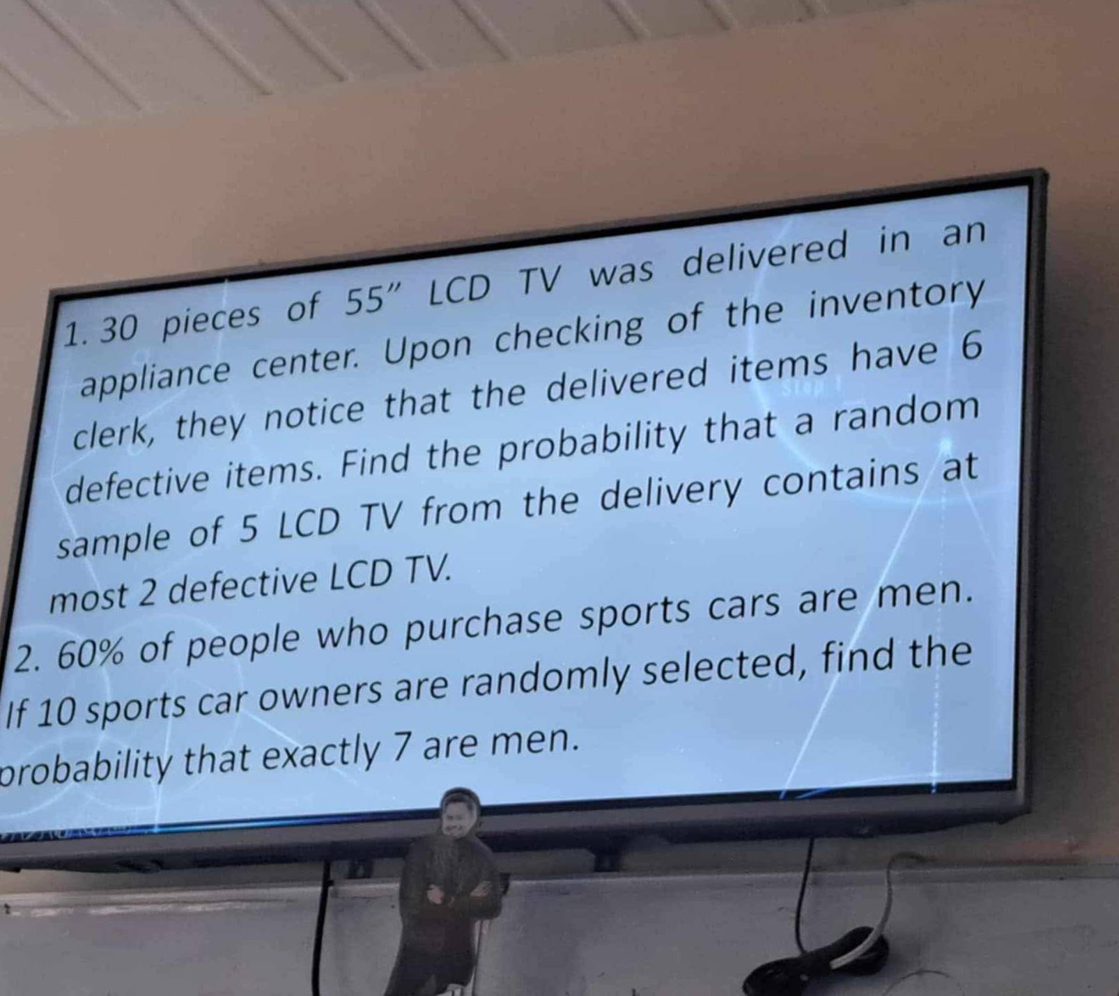 30 pieces of 55'' LCD TV was delivered in an 
appliance center. Upon checking of the inventory 
clerk, they notice that the delivered items have 6
defective items. Find the probability that a random 
sample of 5 LCD TV from the delivery contains at 
most 2 defective LCD TV. 
2. 60% of people who purchase sports cars are men. 
If 10 sports car owners are randomly selected, find the 
probability that exactly 7 are men.