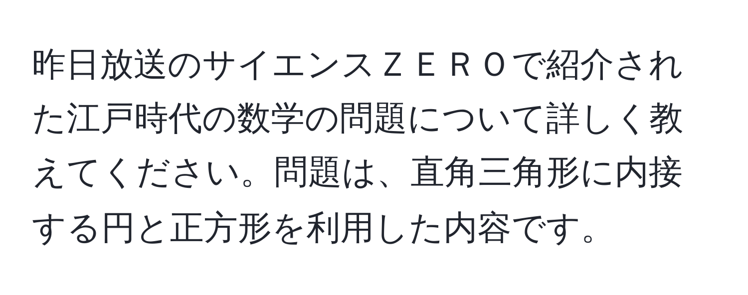 昨日放送のサイエンスＺＥＲＯで紹介された江戸時代の数学の問題について詳しく教えてください。問題は、直角三角形に内接する円と正方形を利用した内容です。