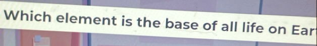 Which element is the base of all life on Ear