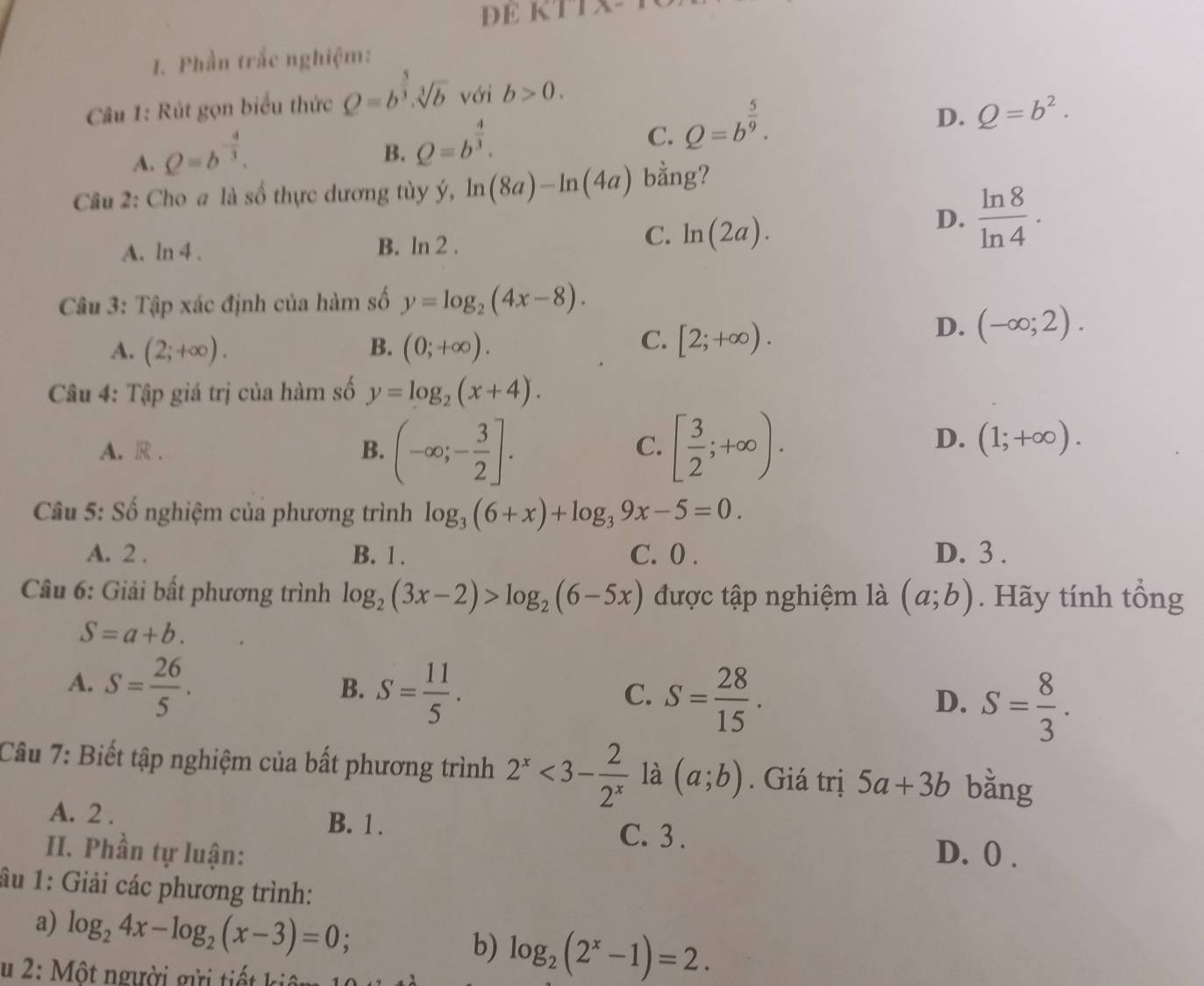 DE KTI
1. Phần trắc nghiệm:
Câu 1: Rút gọn biểu thức Q=b^(frac 5)3.sqrt[3](b) với b>0.
D. Q=b^2.
A. Q=b^(-frac 4)3.
B. Q=b^(frac 4)3.
C. Q=b^(frac 5)9.
Câu 2: Cho a là số thực dương tùy ý, ln (8a)-ln (4a) bằng?
D.  ln 8/ln 4 .
A. ln 4.
B. ln 2.
C. ln (2a).
Câu 3: Tập xác định của hàm số y=log _2(4x-8).
C.
A. (2;+∈fty ). B. (0;+∈fty ). [2;+∈fty ).
D. (-∈fty ;2).
Câu 4: Tập giá trị của hàm số y=log _2(x+4).
A. R . B. (-∈fty ;- 3/2 ]. [ 3/2 ;+∈fty ).
C.
D. (1;+∈fty ).
Câu 5: Số nghiệm của phương trình log _3(6+x)+log _39x-5=0.
A. 2 . B. 1 . C. 0 . D. 3 .
Câu 6: Giải bất phương trình log _2(3x-2)>log _2(6-5x) được tập nghiệm là (a;b). Hãy tính tổng
S=a+b.
A. S= 26/5 .
B. S= 11/5 .
C. S= 28/15 .
D. S= 8/3 .
Câu 7: Biết tập nghiệm của bất phương trình 2^x<3- 2/2^x  là (a;b). Giá trị 5a+3b bǎng
A. 2 . B. 1 .
C. 3 .
II. Phần tự luận: D. () .
âu 1: Giải các phương trình:
a) log _24x-log _2(x-3)=0;
b) log _2(2^x-1)=2.
u 2: Một người gửi tiết kiêm 10