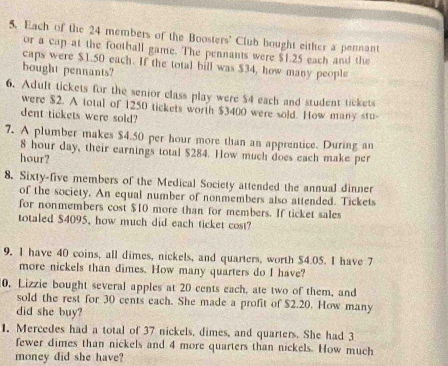 Each of the 24 members of the Boosters' Club bought either a permant 
or a cap at the football game. The pennants were $1.25 each and the 
caps were $1.50 each. If the total bill was $34, how many people 
bought pennants? 
6. Adult tickets for the senior class play were $4 each and student tickets 
were $2. A total of 1250 tickets worth $3400 were sold. How many stu- 
dent tickets were sold? 
7. A plumber makes $4.50 per hour more than an apprentice. During an
8 hour day, their earnings total $284. How much does each make per 
hour? 
8. Sixty-five members of the Medical Society attended the annual dinner 
of the society. An equal number of nonmembers also attended. Tickets 
for nonmembers cost $10 more than for members. If ticket sales 
totaled $4095, how much did each ticket cost? 
9. I have 40 coins, all dimes, nickels, and quarters, worth $4.05. I have 7
more nickels than dimes. How many quarters do I have? 
0. Lizzie bought several apples at 20 cents each, ate two of them, and 
sold the rest for 30 cents each. She made a profit of $2.20. How many 
did she buy? 
1. Mercedes had a total of 37 nickels, dimes, and quarters. She had 3
fewer dimes than nickels and 4 more quarters than nickels. How much 
money did she have?