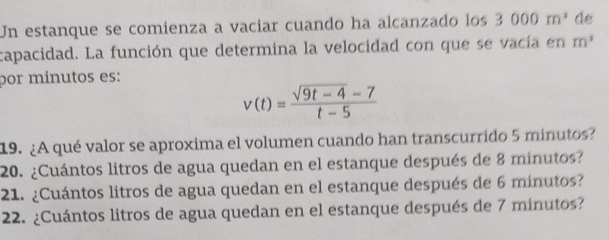 Un estanque se comienza a vacíar cuando ha alcanzado los 3000m^3 de 
capacidad. La función que determina la velocidad con que se vacía en m^3
por mínutos es:
v(t)= (sqrt(9t-4)-7)/t-5 
19. ¿A qué valor se aproxima el volumen cuando han transcurrido 5 minutos? 
20. ¿Cuántos litros de agua quedan en el estanque después de 8 minutos? 
21. ¿Cuántos litros de agua quedan en el estanque después de 6 minutos? 
22. ¿Cuántos litros de agua quedan en el estanque después de 7 minutos?