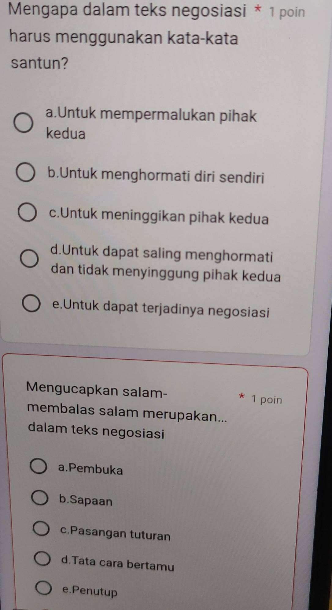 Mengapa dalam teks negosiasi * 1 poin
harus menggunakan kata-kata
santun?
a.Untuk mempermalukan pihak
kedua
b.Untuk menghormati diri sendiri
c.Untuk meninggikan pihak kedua
d.Untuk dapat saling menghormati
dan tidak menyinggung pihak kedua
e.Untuk dapat terjadinya negosiasi
Mengucapkan salam- 1 poin
*
membalas salam merupakan...
dalam teks negosiasi
a.Pembuka
b.Sapaan
c.Pasangan tuturan
d.Tata cara bertamu
e.Penutup