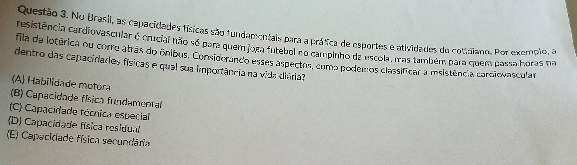 No Brasil, as capacidades físicas são fundamentais para a prática de esportes e atividades do cotidiano. Por exemplo, a
resistência cardiovascular é crucial não só para quem joga futebol no campinho da escola, mas também para quem passa horas na
fila da lotérica ou corre atrás do ônibus. Considerando esses aspectos, como podemos classificar a resistência cardiovascular
dentro das capacidades físicas e qual sua importância na vida diária?
(A) Habilidade motora
(B) Capacidade física fundamental
(C) Capacidade técnica especial
(D) Capacidade física residual
(E) Capacidade física secundária