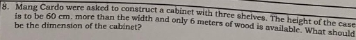 Mang Cardo were asked to construct a cabinet with three shelves. The height of the case 
be the dimension of the cabinet? is to be 60 cm, more than the width and only 6 meters of wood is available. What should