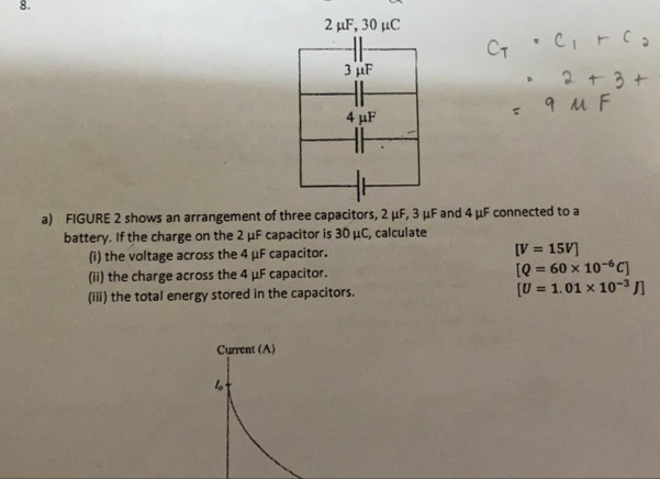 FIGURE 2 shows an arrangement of three capacitors, 2 μF, 3 μF and 4 μF connected to a 
battery. If the charge on the 2 μF capacitor is 30 μC, calculate 
(i) the voltage across the 4 μF capacitor. [V=15V]
(ii) the charge across the 4 μF capacitor. [Q=60* 10^(-6)C]
(iii) the total energy stored in the capacitors. [U=1.01* 10^(-3)J]
Current (A) 
1